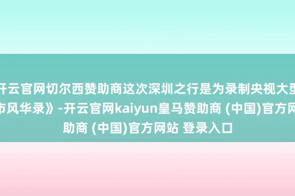 开云官网切尔西赞助商这次深圳之行是为录制央视大型记载片《城市风华录》-开云官网kaiyun皇马赞助商 (中国)官方网站 登录入口
