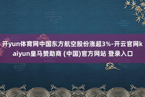开yun体育网中国东方航空股份涨超3%-开云官网kaiyun皇马赞助商 (中国)官方网站 登录入口