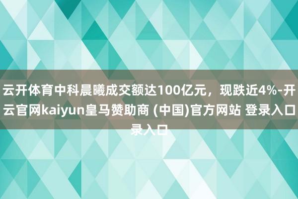 云开体育中科晨曦成交额达100亿元,现跌近4%-开云官网kaiyun皇马赞助商 (中国)官方网站 登录入口