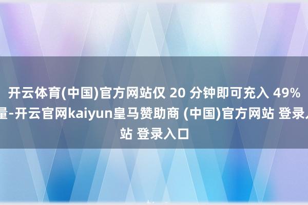 开云体育(中国)官方网站仅 20 分钟即可充入 49% 电量-开云官网kaiyun皇马赞助商 (中国)官方网站 登录入口