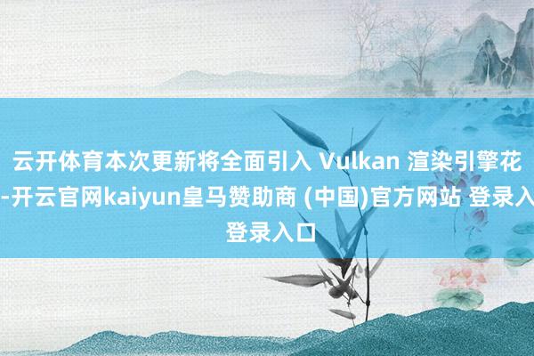 云开体育本次更新将全面引入 Vulkan 渲染引擎花式-开云官网kaiyun皇马赞助商 (中国)官方网站 登录入口