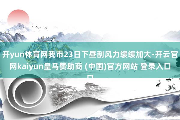 开yun体育网我市23日下昼刮风力缓缓加大-开云官网kaiyun皇马赞助商 (中国)官方网站 登录入口