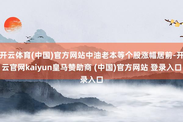 开云体育(中国)官方网站中油老本等个股涨幅居前-开云官网kaiyun皇马赞助商 (中国)官方网站 登录入口