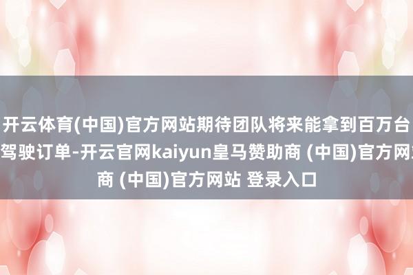开云体育(中国)官方网站期待团队将来能拿到百万台级高阶提拔驾驶订单-开云官网kaiyun皇马赞助商 (中国)官方网站 登录入口