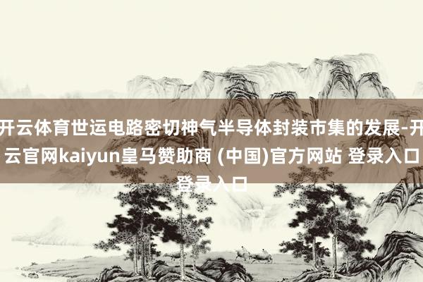 开云体育世运电路密切神气半导体封装市集的发展-开云官网kaiyun皇马赞助商 (中国)官方网站 登录入口