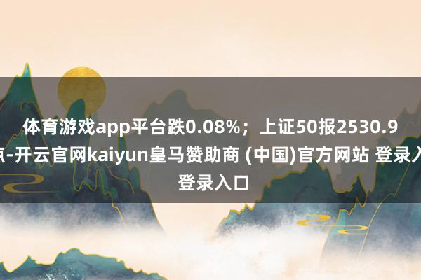 体育游戏app平台跌0.08%;上证50报2530.98点-开云官网kaiyun皇马赞助商 (中国)官方网站 登录入口