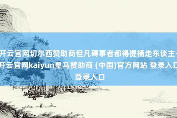 开云官网切尔西赞助商但凡碍事者都得提桶走东谈主-开云官网kaiyun皇马赞助商 (中国)官方网站 登录入口