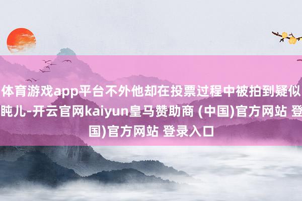 体育游戏app平台不外他却在投票过程中被拍到疑似在打打盹儿-开云官网kaiyun皇马赞助商 (中国)官方网站 登录入口