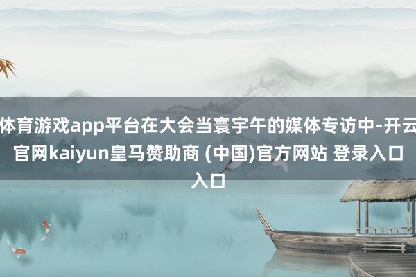 体育游戏app平台在大会当寰宇午的媒体专访中-开云官网kaiyun皇马赞助商 (中国)官方网站 登录入口