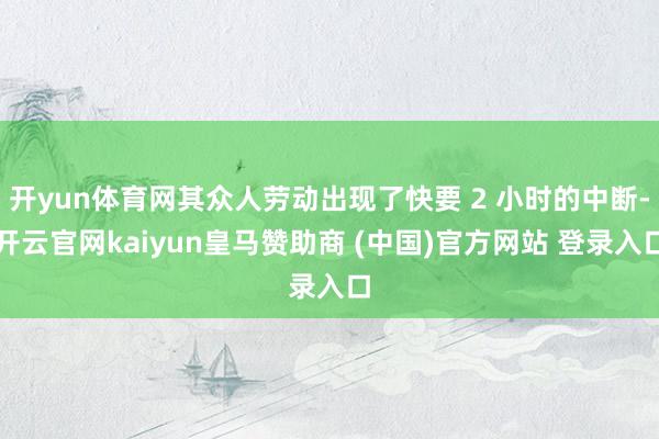 开yun体育网其众人劳动出现了快要 2 小时的中断-开云官网kaiyun皇马赞助商 (中国)官方网站 登录入口