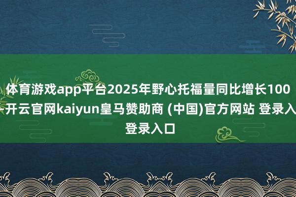 体育游戏app平台2025年野心托福量同比增长100%-开云官网kaiyun皇马赞助商 (中国)官方网站 登录入口