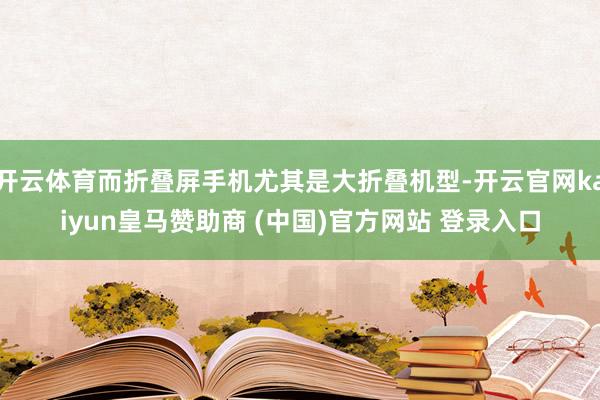 开云体育而折叠屏手机尤其是大折叠机型-开云官网kaiyun皇马赞助商 (中国)官方网站 登录入口
