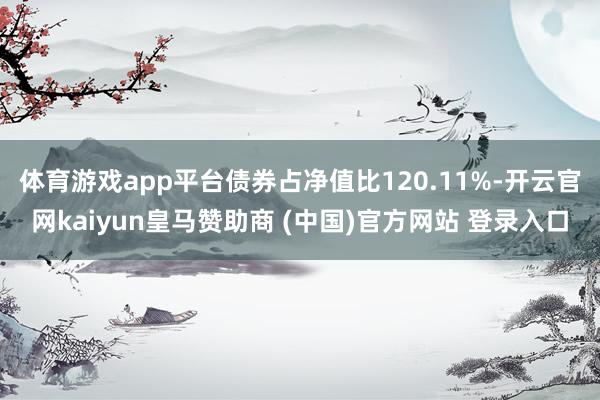 体育游戏app平台债券占净值比120.11%-开云官网kaiyun皇马赞助商 (中国)官方网站 登录入口