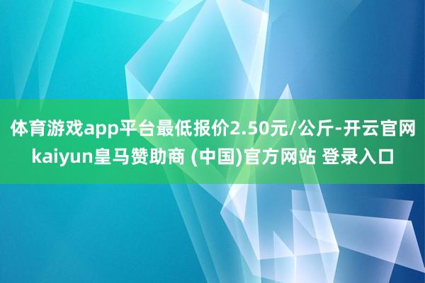 体育游戏app平台最低报价2.50元/公斤-开云官网kaiyun皇马赞助商 (中国)官方网站 登录入口