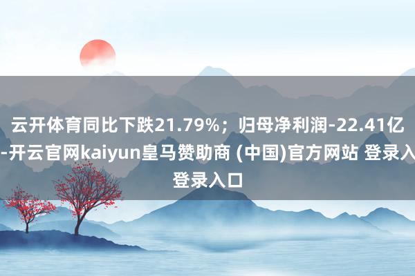 云开体育同比下跌21.79%；归母净利润-22.41亿元-开云官网kaiyun皇马赞助商 (中国)官方网站 登录入口