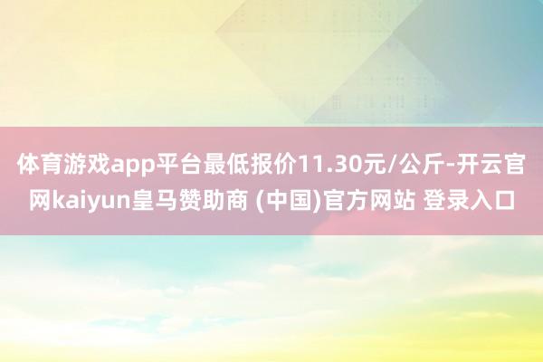 体育游戏app平台最低报价11.30元/公斤-开云官网kaiyun皇马赞助商 (中国)官方网站 登录入口