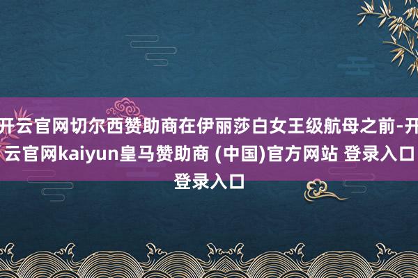 开云官网切尔西赞助商在伊丽莎白女王级航母之前-开云官网kaiyun皇马赞助商 (中国)官方网站 登录入口