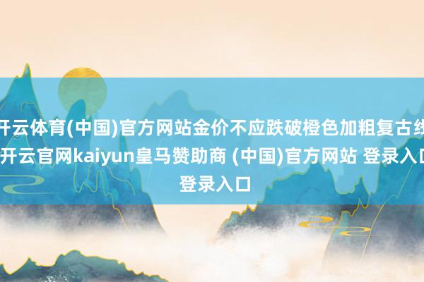 开云体育(中国)官方网站金价不应跌破橙色加粗复古线-开云官网kaiyun皇马赞助商 (中国)官方网站 登录入口