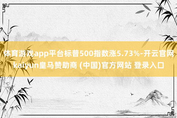 体育游戏app平台标普500指数涨5.73%-开云官网kaiyun皇马赞助商 (中国)官方网站 登录入口