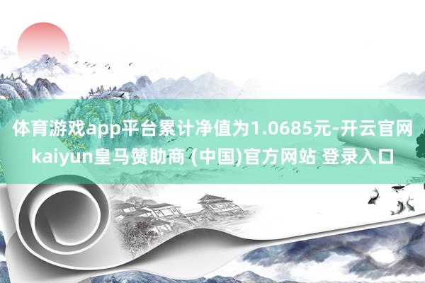 体育游戏app平台累计净值为1.0685元-开云官网kaiyun皇马赞助商 (中国)官方网站 登录入口