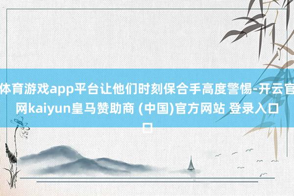 体育游戏app平台让他们时刻保合手高度警惕-开云官网kaiyun皇马赞助商 (中国)官方网站 登录入口