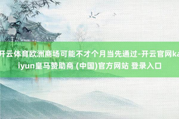 开云体育欧洲商场可能不才个月当先通过-开云官网kaiyun皇马赞助商 (中国)官方网站 登录入口