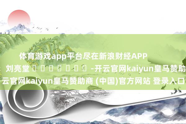体育游戏app平台尽在新浪财经APP            						攀扯剪辑：刘亮堂 							-开云官网kaiyun皇马赞助商 (中国)官方网站 登录入口