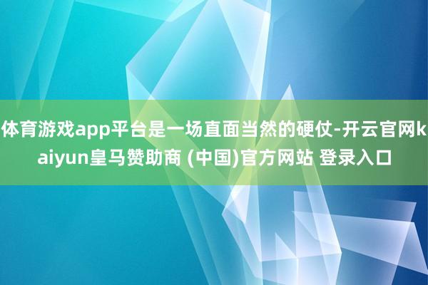 体育游戏app平台是一场直面当然的硬仗-开云官网kaiyun皇马赞助商 (中国)官方网站 登录入口
