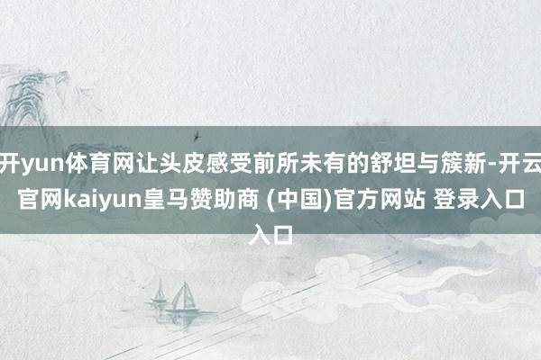 开yun体育网让头皮感受前所未有的舒坦与簇新-开云官网kaiyun皇马赞助商 (中国)官方网站 登录入口