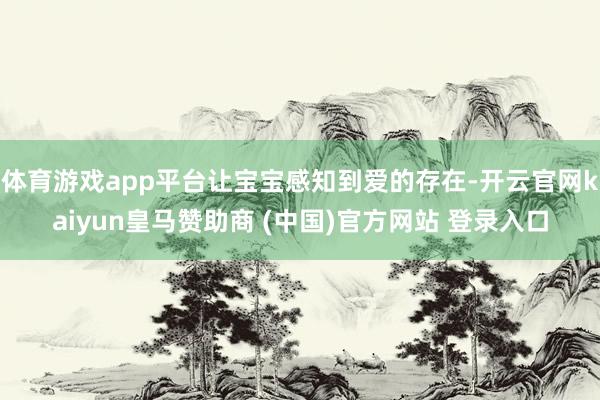 体育游戏app平台让宝宝感知到爱的存在-开云官网kaiyun皇马赞助商 (中国)官方网站 登录入口