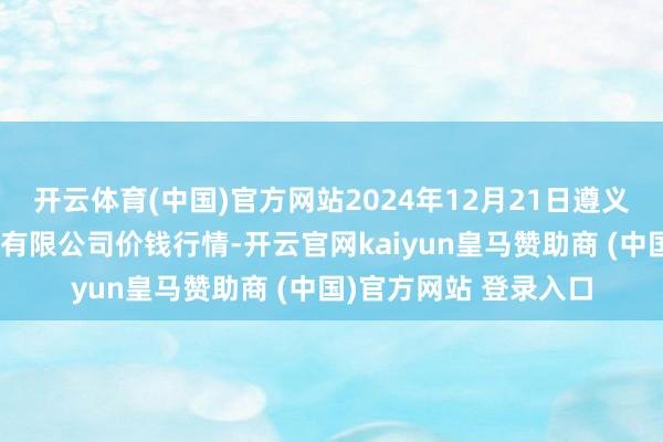 开云体育(中国)官方网站2024年12月21日遵义金地盘绿色居品交游有限公司价钱行情-开云官网kaiyun皇马赞助商 (中国)官方网站 登录入口