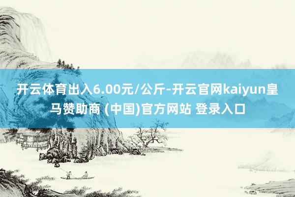 开云体育出入6.00元/公斤-开云官网kaiyun皇马赞助商 (中国)官方网站 登录入口