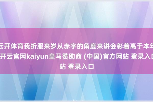 云开体育我折服来岁从赤字的角度来讲会彰着高于本年-开云官网kaiyun皇马赞助商 (中国)官方网站 登录入口