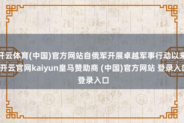 开云体育(中国)官方网站自俄军开展卓越军事行动以来-开云官网kaiyun皇马赞助商 (中国)官方网站 登录入口