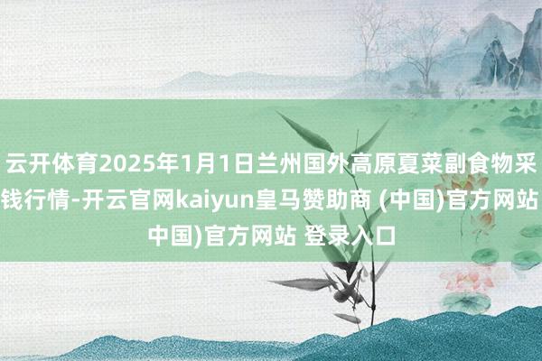 云开体育2025年1月1日兰州国外高原夏菜副食物采购中心价钱行情-开云官网kaiyun皇马赞助商 (中国)官方网站 登录入口