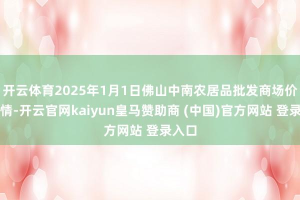 开云体育2025年1月1日佛山中南农居品批发商场价钱行情-开云官网kaiyun皇马赞助商 (中国)官方网站 登录入口