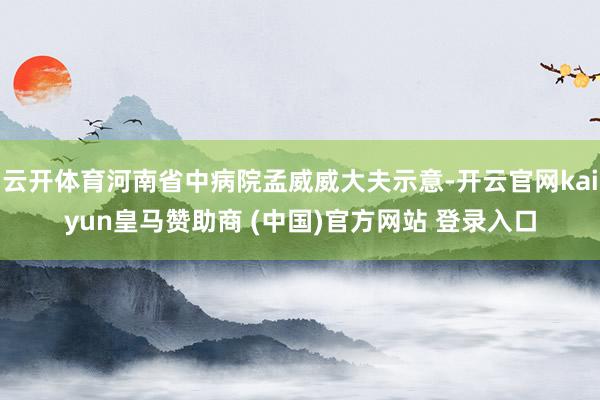 云开体育河南省中病院孟威威大夫示意-开云官网kaiyun皇马赞助商 (中国)官方网站 登录入口