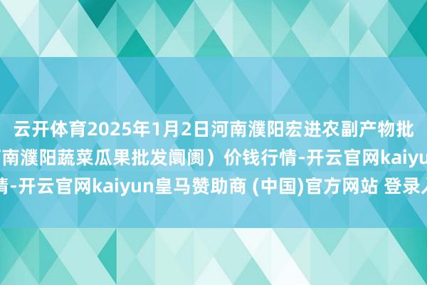 云开体育2025年1月2日河南濮阳宏进农副产物批发阛阓有限公司（原河南濮阳蔬菜瓜果批发阛阓）价钱行情-开云官网kaiyun皇马赞助商 (中国)官方网站 登录入口