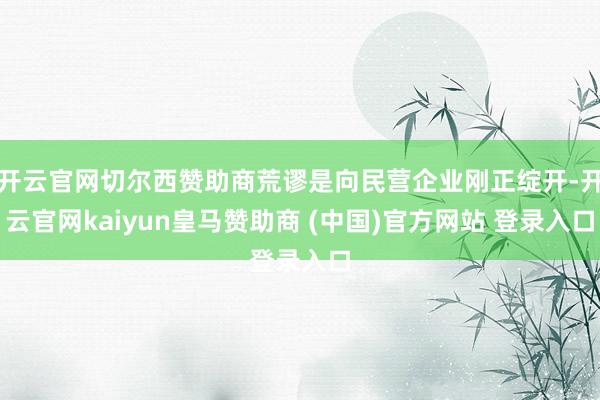 开云官网切尔西赞助商荒谬是向民营企业刚正绽开-开云官网kaiyun皇马赞助商 (中国)官方网站 登录入口