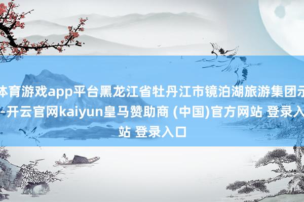体育游戏app平台黑龙江省牡丹江市镜泊湖旅游集团示意-开云官网kaiyun皇马赞助商 (中国)官方网站 登录入口