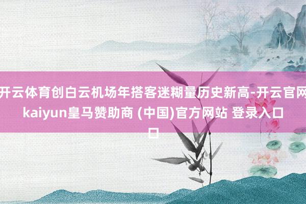 开云体育创白云机场年搭客迷糊量历史新高-开云官网kaiyun皇马赞助商 (中国)官方网站 登录入口