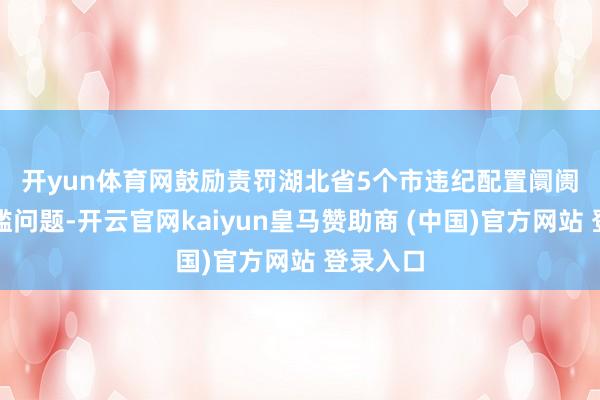 开yun体育网　　鼓励责罚湖北省5个市违纪配置阛阓准初学槛问题-开云官网kaiyun皇马赞助商 (中国)官方网站 登录入口