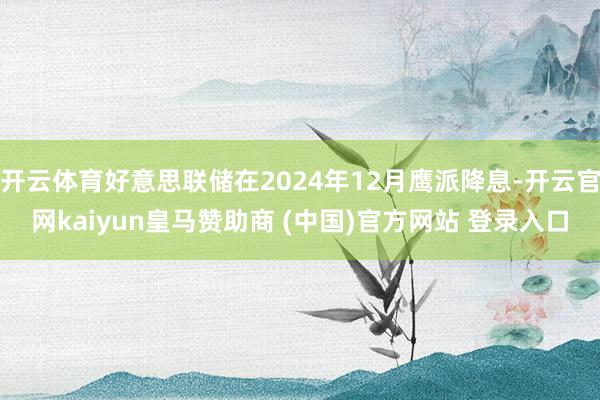 开云体育好意思联储在2024年12月鹰派降息-开云官网kaiyun皇马赞助商 (中国)官方网站 登录入口