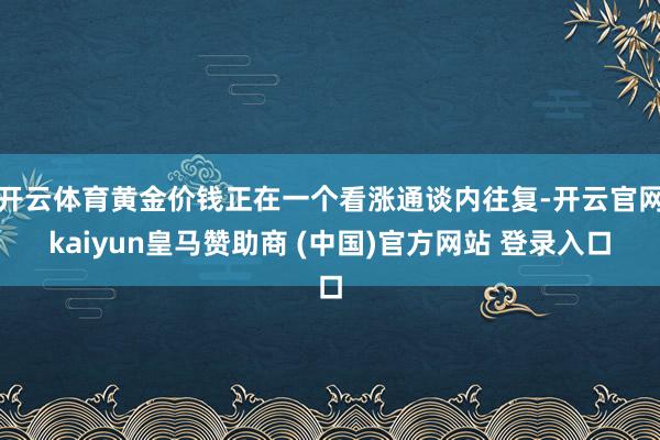 开云体育黄金价钱正在一个看涨通谈内往复-开云官网kaiyun皇马赞助商 (中国)官方网站 登录入口