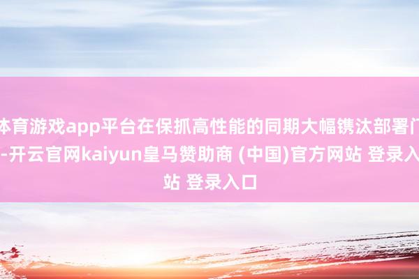 体育游戏app平台在保抓高性能的同期大幅镌汰部署门槛-开云官网kaiyun皇马赞助商 (中国)官方网站 登录入口