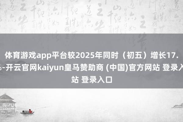 体育游戏app平台较2025年同时（初五）增长17.1%-开云官网kaiyun皇马赞助商 (中国)官方网站 登录入口