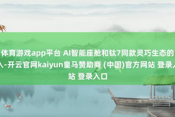 体育游戏app平台 AI智能座舱和钛7同款灵巧生态的导入-开云官网kaiyun皇马赞助商 (中国)官方网站 登录入口