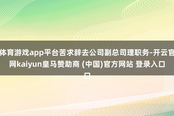 体育游戏app平台苦求辞去公司副总司理职务-开云官网kaiyun皇马赞助商 (中国)官方网站 登录入口