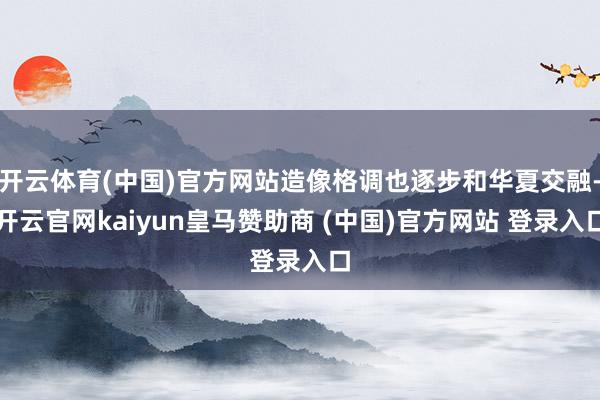 开云体育(中国)官方网站造像格调也逐步和华夏交融-开云官网kaiyun皇马赞助商 (中国)官方网站 登录入口