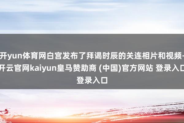 开yun体育网白宫发布了拜谒时辰的关连相片和视频-开云官网kaiyun皇马赞助商 (中国)官方网站 登录入口